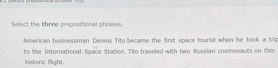 3.2 Idenury prépositional phrases M5X 
Select the three prepositional phrases. 
American businessman Dennis Tito became the first space tourist when he took a trip 
to the International Space Station. Tito traveled with two Russian cosmonauts on this 
historic flight.