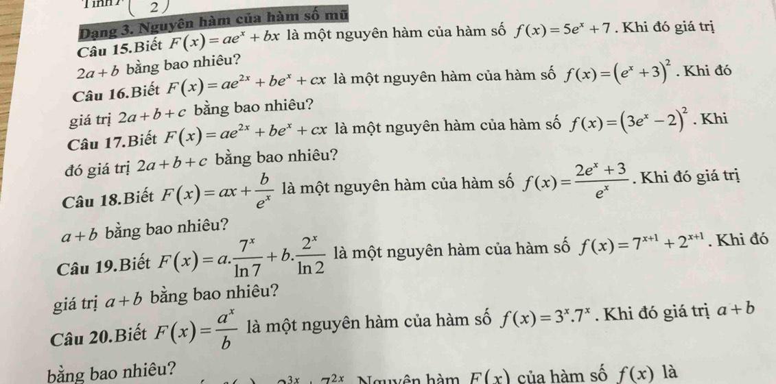 Tinh ( 2 
Dạng 3. Nguyên hàm của hàm số mũ 
Câu 15.Biết F(x)=ae^x+bx là một nguyên hàm của hàm số f(x)=5e^x+7. Khi đó giá trị
2a+b bằng bao nhiêu? 
Câu 16.Biết F(x)=ae^(2x)+be^x+cx là một nguyên hàm của hàm số f(x)=(e^x+3)^2. Khi đó 
giá trị 2a+b+c bằng bao nhiêu? 
Câu 17.Biết F(x)=ae^(2x)+be^x+cx là một nguyên hàm của hàm số f(x)=(3e^x-2)^2. Khi 
đó giá trị 2a+b+c bằng bao nhiêu? 
Câu 18.Biết F(x)=ax+ b/e^x  là một nguyên hàm của hàm số f(x)= (2e^x+3)/e^x . Khi đó giá trị
a+b bằng bao nhiêu? 
Câu 19.Biết F(x)=a. 7^x/ln 7 +b. 2^x/ln 2  là một nguyên hàm của hàm số f(x)=7^(x+1)+2^(x+1). Khi đó 
giá trị a+b bằng bao nhiêu? 
Câu 20.Biết F(x)= a^x/b  là một nguyên hàm của hàm số f(x)=3^x.7^x. Khi đó giá trị a+b
bằng bao nhiêu? f(x) là
x.72x Nguyên hàm F(x) của hàm số