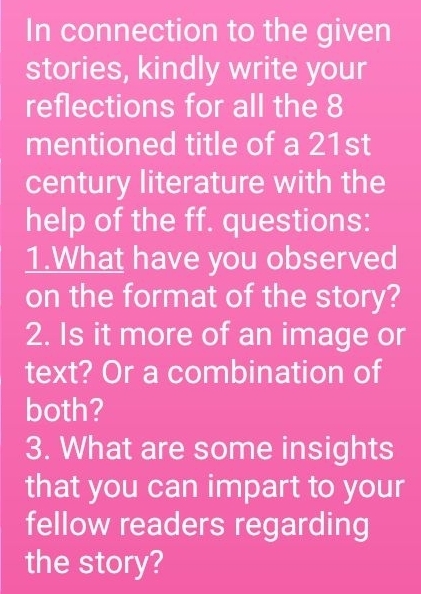 In connection to the given 
stories, kindly write your 
reflections for all the 8
mentioned title of a 21st 
century literature with the 
help of the ff. questions: 
1.What have you observed 
on the format of the story? 
2. Is it more of an image or 
text? Or a combination of 
both? 
3. What are some insights 
that you can impart to your 
fellow readers regarding 
the story?