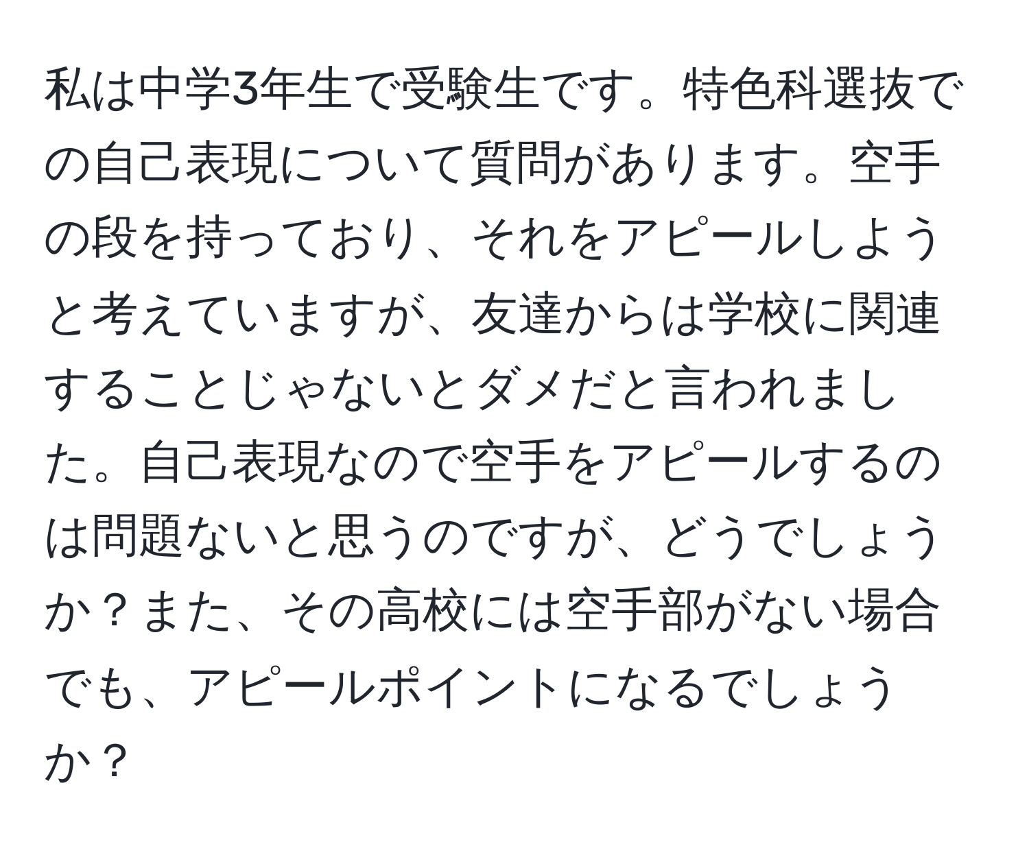 私は中学3年生で受験生です。特色科選抜での自己表現について質問があります。空手の段を持っており、それをアピールしようと考えていますが、友達からは学校に関連することじゃないとダメだと言われました。自己表現なので空手をアピールするのは問題ないと思うのですが、どうでしょうか？また、その高校には空手部がない場合でも、アピールポイントになるでしょうか？