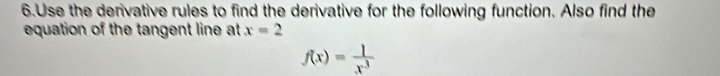 Use the derivative rules to find the derivative for the following function. Also find the 
equation of the tangent line at x=2
f(x)= 1/x^3 