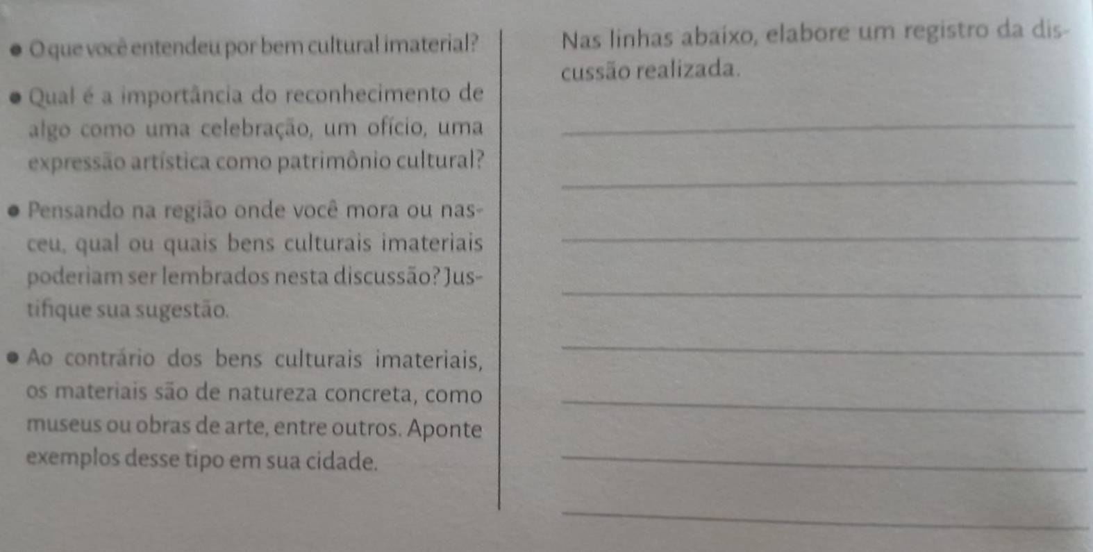 que você entendeu por bem cultural imaterial? Nas linhas abaixo, elabore um registro da dis- 
cussão realizada. 
Qual é a importância do reconhecimento de 
algo como uma celebração, um ofício, uma_ 
_ 
expressão artística como patrimônio cultural? 
Pensando na região onde você mora ou nas- 
ceu, qual ou quais bens culturais imateriais 
_ 
_ 
poderiam ser lembrados nesta discussão? Jus- 
tifique sua sugestão. 
Ao contrário dos bens culturais imateriais, 
_ 
os materiais são de natureza concreta, como_ 
museus ou obras de arte, entre outros. Aponte 
exemplos desse tipo em sua cidade._ 
_