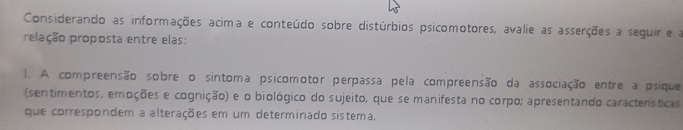 Considerando as informações acima e conteúdo sobre distúrbios psicomotores, avalie as asserções a seguir e a 
prelação proposta entre elas: 
1. A compreensão sobre o sintoma psicomotor perpassa pela compreensão da associação entre a psique 
(sentimentos, emoções e cognição) e o biológico do sujeito, que se manifesta no corpo; apresentando características 
que correspondem a alterações em um determinado sistema.