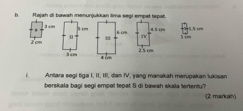 Rajah di bawah menunjukkan lima segi empat tepat.
I=1.5 cm
1 cm
i. Antara segi tiga I, II, III, dan IV, yang manakah merupakan lukisan 
berskala bagi segi empat tepat S di bawah skala tertentu? 
(2 markah)