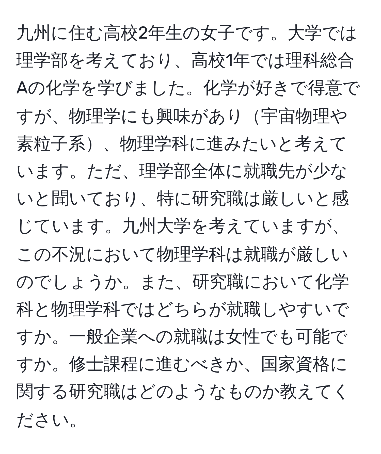 九州に住む高校2年生の女子です。大学では理学部を考えており、高校1年では理科総合Aの化学を学びました。化学が好きで得意ですが、物理学にも興味があり宇宙物理や素粒子系、物理学科に進みたいと考えています。ただ、理学部全体に就職先が少ないと聞いており、特に研究職は厳しいと感じています。九州大学を考えていますが、この不況において物理学科は就職が厳しいのでしょうか。また、研究職において化学科と物理学科ではどちらが就職しやすいですか。一般企業への就職は女性でも可能ですか。修士課程に進むべきか、国家資格に関する研究職はどのようなものか教えてください。