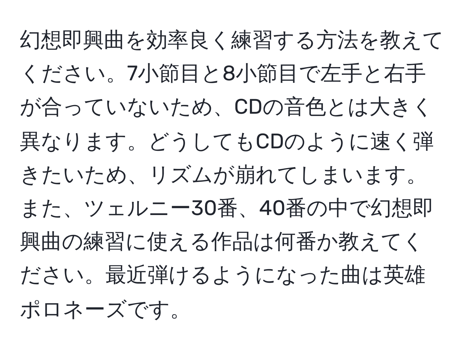 幻想即興曲を効率良く練習する方法を教えてください。7小節目と8小節目で左手と右手が合っていないため、CDの音色とは大きく異なります。どうしてもCDのように速く弾きたいため、リズムが崩れてしまいます。また、ツェルニー30番、40番の中で幻想即興曲の練習に使える作品は何番か教えてください。最近弾けるようになった曲は英雄ポロネーズです。