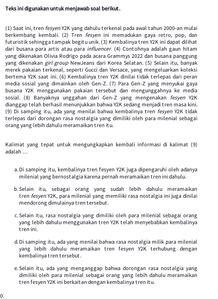 Teks ini digunakan untuk menjawab soal berikut.
(1) Saat ini, tren fesyen Y2K yang dahulu terkenal pada awal tahun 2000-an mulai
berkembang kembali. (2) Tren fesyen ini memadukan gaya retro, pop, dan
futuristik sehingga tampak begitu unik. (3) Kembalinya tren Y2K ini dapat dilihat
dari busana para artis atau para influencer. (4) Contohnya adalah gaun hitam
yang dikenakan Olivia Rodrigo pada acara Grammys 2022 dan busana panggung
yang dikenakan girl group NewJeans dari Korea Selatan. (5) Selain itu, banyak
merek pakaian terkenal, seperti Gucci dan Versace, yang mengeluarkan koleksi
bertema Y2K saat ini. (6) Kembalinya tren Y2K dinilai tidak terlepas dari peran
media sosial yang dimainkan oleh Gen-Z. (7) Para Gen-Z yang menyukai gaya
busana Y2K menggunakan pakaian tersebut dan mengunggahnya ke media
sosial. (8) Banyaknya unggahan dari Gen-Z yang mengenakan fesyen Y2K
dianggap telah berhasil menunjukkan bahwa Y2K sedang menjadi tren masa kini.
(9) Di samping itu, ada yang menilai bahwa kembalinya tren fesyen Y2K tidak
terlepas dari dorongan rasa nostalgia yang dimiliki oleh para milenial sebagai
orang yang lebih dahulu meramaikan tren itu.
Kalimat yang tepat untuk mengungkapkan kembali informasi di kalimat (9)
adalah ...
a. Di samping itu, kembalinya tren fesyen Y2K juga dipengaruhi oleh adanya
milenial yang bernostalgia karena pernah meramaikan tren ini dahulu.
b.Selain itu, sebagai orang yang sudah lebih dahulu meramaikan
tren fesyen Y2K, para milenial yang memiliki rasa nostalgia ini juga dinilai
mendorong dimulainya tren tersebut.
c.Selain itu, rasa nostalgia yang dimiliki oleh para milenial sebagai orang
yang lebih dahulu menggunakan tren Y2K telah menyebabkan kembalinya
tren ini.
d. Di samping itu, ada yang menilai bahwa rasa nostalgia milik para milenial
yang lebih dahulu meramaikan tren fesyen Y2K terhubung dengan
kembalinya tren tersebut .
e.Selain itu, ada yang menganggap bahwa dorongan rasa nostalgia yang
dimiliki oleh para milenial sebagai orang yang lebih dahulu meramaikan
tren fesyen Y2K ini berkaitan dengan kembalinya tren itu.
0.