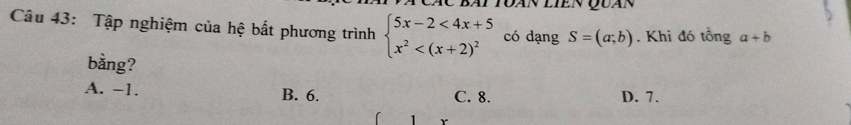 Bài Toàn liền Quàn
Câu 43: Tập nghiệm của hệ bất phương trình beginarrayl 5x-2<4x+5 x^2 có dạng S=(a;b). Khi đó tổng a+b
bằng?
A. -1. B. 6. D. 7.
C. 8.