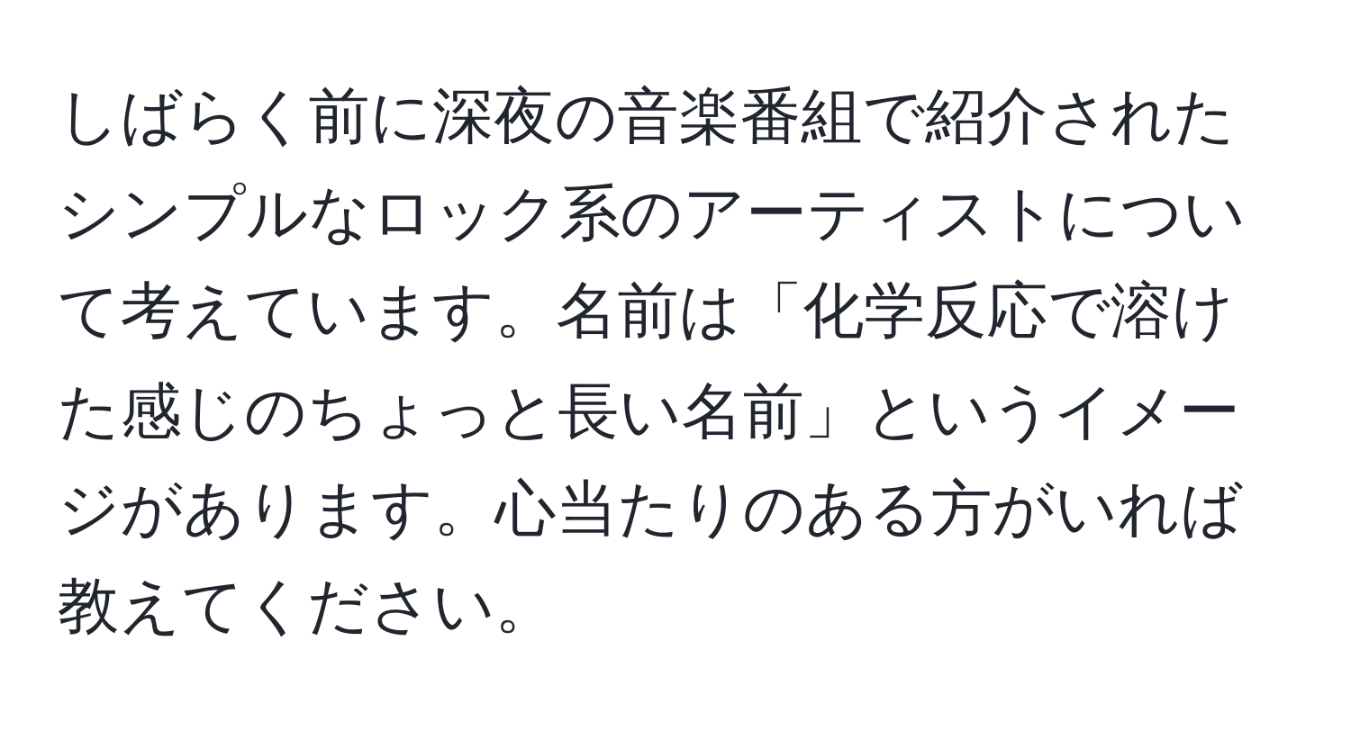 しばらく前に深夜の音楽番組で紹介されたシンプルなロック系のアーティストについて考えています。名前は「化学反応で溶けた感じのちょっと長い名前」というイメージがあります。心当たりのある方がいれば教えてください。