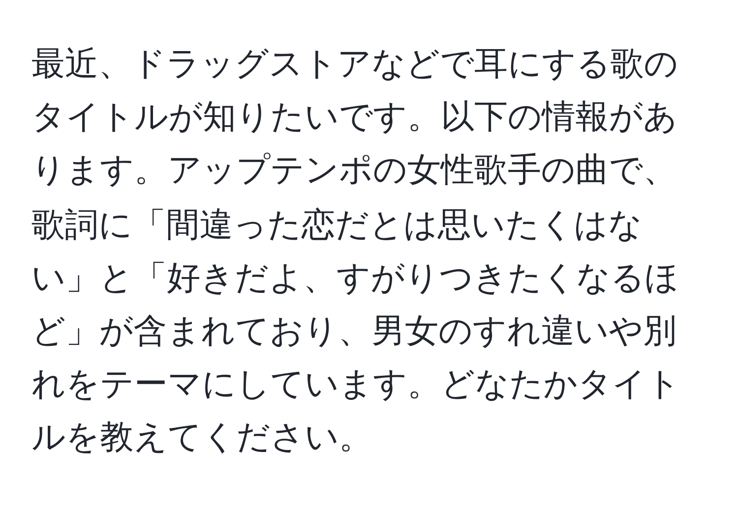 最近、ドラッグストアなどで耳にする歌のタイトルが知りたいです。以下の情報があります。アップテンポの女性歌手の曲で、歌詞に「間違った恋だとは思いたくはない」と「好きだよ、すがりつきたくなるほど」が含まれており、男女のすれ違いや別れをテーマにしています。どなたかタイトルを教えてください。