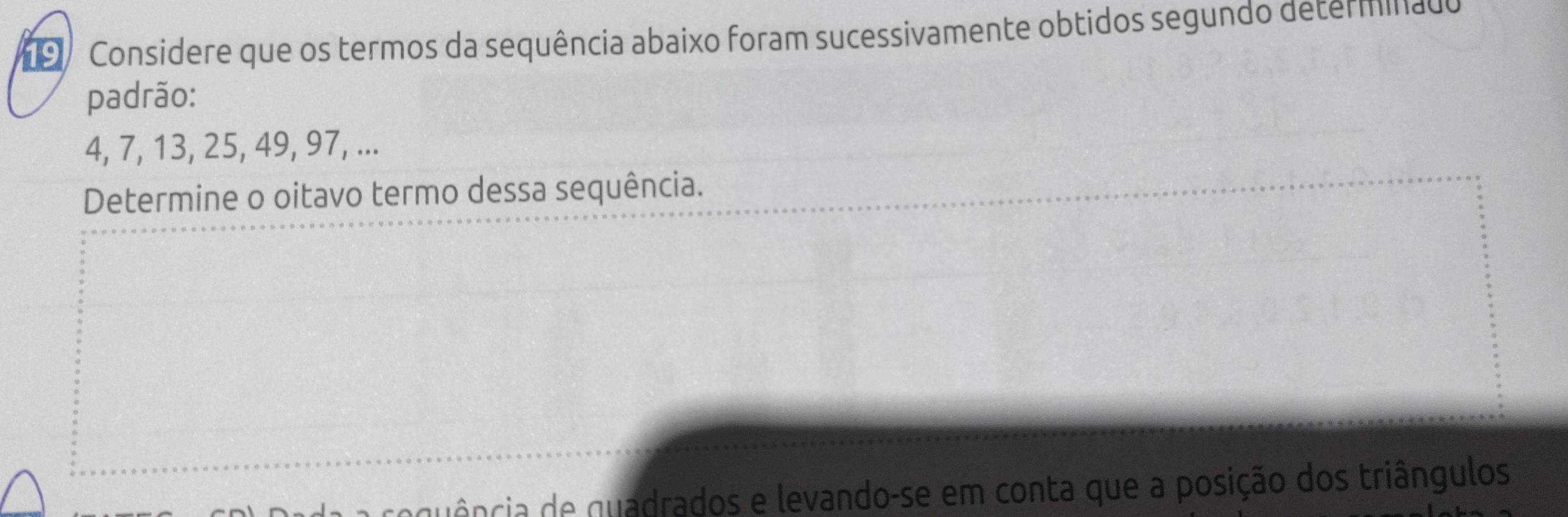 Considere que os termos da sequência abaixo foram sucessivamente obtidos segundo determinado 
padrão:
4, 7, 13, 25, 49, 97, ... 
Determine o oitavo termo dessa sequência. 
gência de quadrados e levando-se em conta que a posição dos triângulos