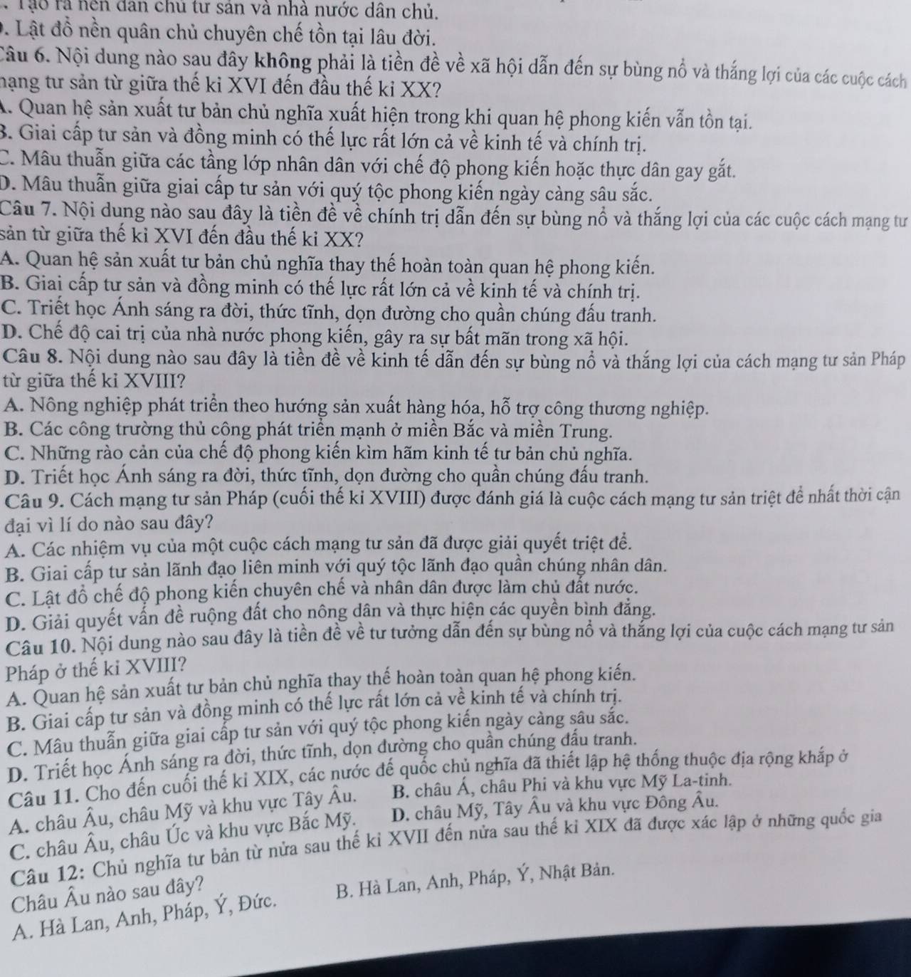 Tạo ra nện đan chủ tư sản và nhà nước dân chủ.
D. Lật đồ nền quân chủ chuyên chế tồn tại lâu đời.
Câu 6. Nội dung nào sau đây không phải là tiền đề về xã hội dẫn đến sự bùng nổ và thắng lợi của các cuộc cách
hạng tư sản từ giữa thế ki XVI đến đầu thế ki XX?
A. Quan hệ sản xuất tư bản chủ nghĩa xuất hiện trong khi quan hệ phong kiến vẫn tồn tại.
B. Giai cấp tư sản và đồng minh có thế lực rất lớn cả về kinh tế và chính trị.
C. Mâu thuẫn giữa các tầng lớp nhân dân với chế độ phong kiến hoặc thực dân gay gắt.
D. Mâu thuẫn giữa giai cấp tư sản với quý tộc phong kiến ngày càng sâu sắc.
Câu 7. Nội dung nào sau đây là tiền đề về chính trị dẫn đến sự bùng nổ và thắng lợi của các cuộc cách mạng tư
sản từ giữa thế kỉ XVI đến đầu thế ki XX?
A. Quan hệ sản xuất tư bản chủ nghĩa thay thế hoàn toàn quan hệ phong kiến.
B. Giai cấp tư sản và đồng minh có thế lực rất lớn cả về kinh tế và chính trị.
C. Triết học Ánh sáng ra đời, thức tĩnh, dọn đường cho quần chúng đấu tranh.
D. Chế độ cai trị của nhà nước phong kiến, gây ra sự bất mãn trong xã hội.
Câu 8. Nội dung nào sau đây là tiền đề về kinh tế dẫn đến sự bùng nổ và thắng lợi của cách mạng tư sản Pháp
từ giữa thế kỉ XVIII?
A. Nông nghiệp phát triển theo hướng sản xuất hàng hóa, hỗ trợ công thương nghiệp.
B. Các công trường thủ cộng phát triển mạnh ở miền Bắc và miền Trung.
C. Những rào cản của chế độ phong kiến kìm hãm kinh tế tư bản chủ nghĩa.
D. Triết học Ánh sáng ra đời, thức tĩnh, dọn đường cho quần chúng đấu tranh.
Câu 9. Cách mạng tư sản Pháp (cuối thế ki XVIII) được đánh giá là cuộc cách mạng tư sản triệt để nhất thời cận
đại vì lí do nào sau đây?
A. Các nhiệm vụ của một cuộc cách mạng tư sản đã được giải quyết triệt đề.
B. Giai cấp tư sản lãnh đạo liên minh với quý tộc lãnh đạo quần chúng nhân dân.
C. Lật đồ chế độ phong kiến chuyên chế và nhân dân được làm chủ đất nước.
D. Giải quyết vấn đề ruộng đất cho nông dân và thực hiện các quyền bình đẳng.
Câu 10. Nội dung nào sau đây là tiền đề về tư tưởng dẫn đến sự bùng nổ và thắng lợi của cuộc cách mạng tư sản
Pháp ở thế ki XVIII?
A. Quan hệ sản xuất tư bản chủ nghĩa thay thế hoàn toàn quan hệ phong kiến.
B. Giai cấp tư sản và đồng minh có thế lực rất lớn cả về kinh tế và chính trị.
C. Mâu thuẫn giữa giai cấp tư sản với quý tộc phong kiến ngày càng sâu sắc.
D. Triết học Ánh sáng ra đời, thức tĩnh, dọn dường cho quần chúng đấu tranh.
Câu 11. Cho đến cuối thế kỉ XIX, các nước đế quốc chủ nghĩa đã thiết lập hệ thống thuộc địa rộng khắp ở
A. châu hat Au , châu Mỹ và khu vực Tây hat Au. B. châu Á, châu Phi và khu vực Mỹ La-tinh.
C. châu hat Au , châu Úc và khu vực Bắc Mỹ. D. châu Mỹ, Tây Âu và khu vực Đông Âu.
Câu 12: Chủ nghĩa tư bản từ nửa sau thế kỉ XVII đến nửa sau thế kỉ XIX đã được xác lập ở những quốc gia
Châu widehat A lu nào sau đây?
A. Hà Lan, Anh, Pháp, Ý, Đức. B. Hà Lan, Anh, Pháp, Ý, Nhật Bản.