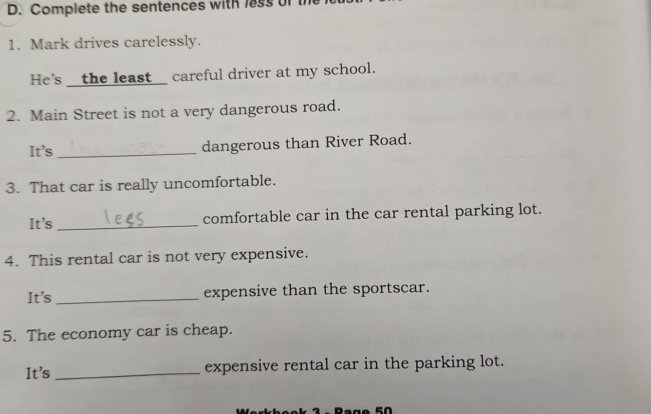 Complete the sentences with less of 
1. Mark drives carelessly. 
He's __the least_ careful driver at my school. 
2. Main Street is not a very dangerous road. 
It's _dangerous than River Road. 
3. That car is really uncomfortable. 
It's_ comfortable car in the car rental parking lot. 
4. This rental car is not very expensive. 
It's _expensive than the sportscar. 
5. The economy car is cheap. 
It's _expensive rental car in the parking lot. 
50