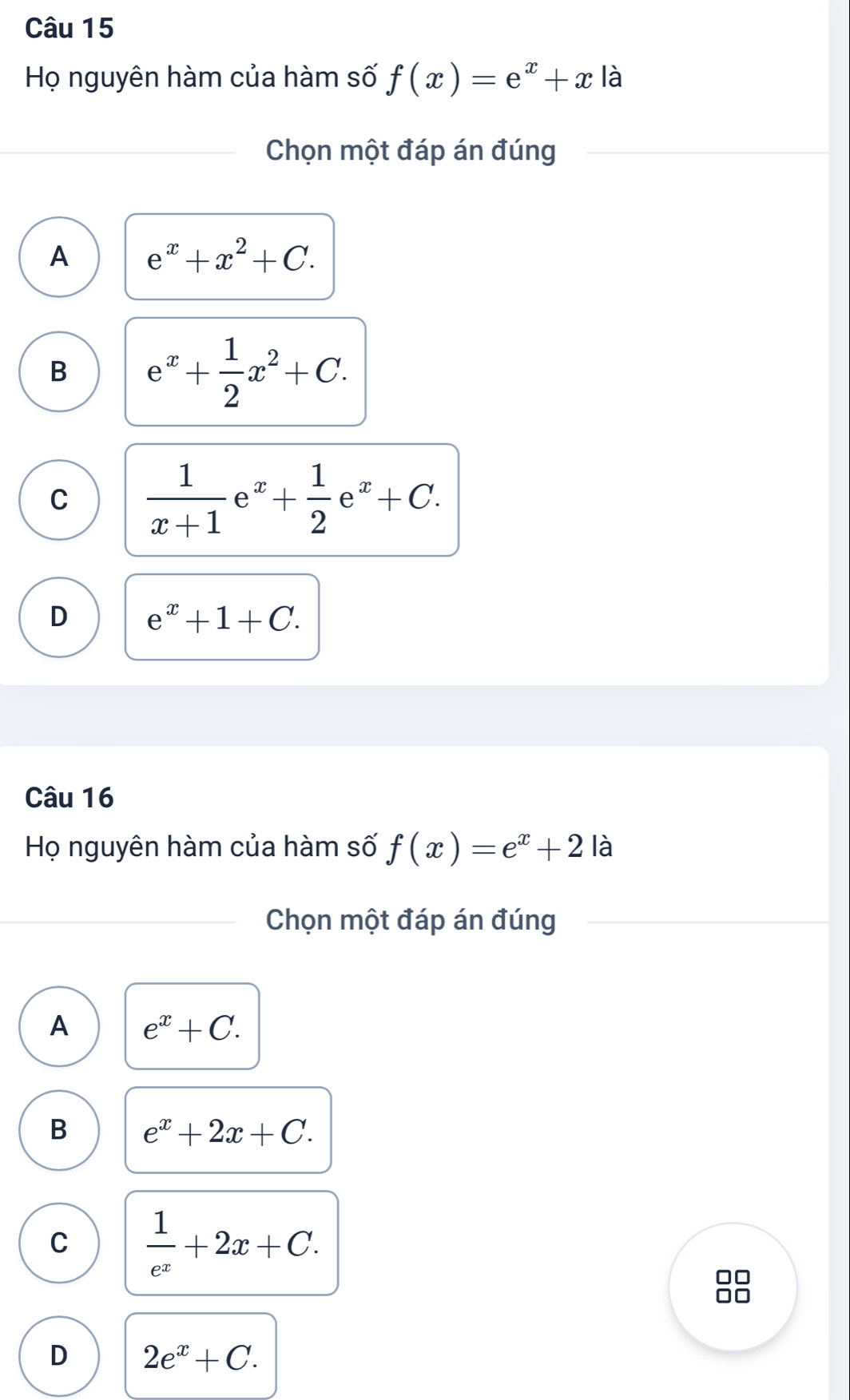 Họ nguyên hàm của hàm số f(x)=e^x+x là
Chọn một đáp án đúng
A e^x+x^2+C.
B e^x+ 1/2 x^2+C.
C  1/x+1 e^x+ 1/2 e^x+C.
D e^x+1+C. 
Câu 16
Họ nguyên hàm của hàm số f(x)=e^x+2 là
Chọn một đáp án đúng
A e^x+C.
B e^x+2x+C.
C  1/e^x +2x+C.
D 2e^x+C.