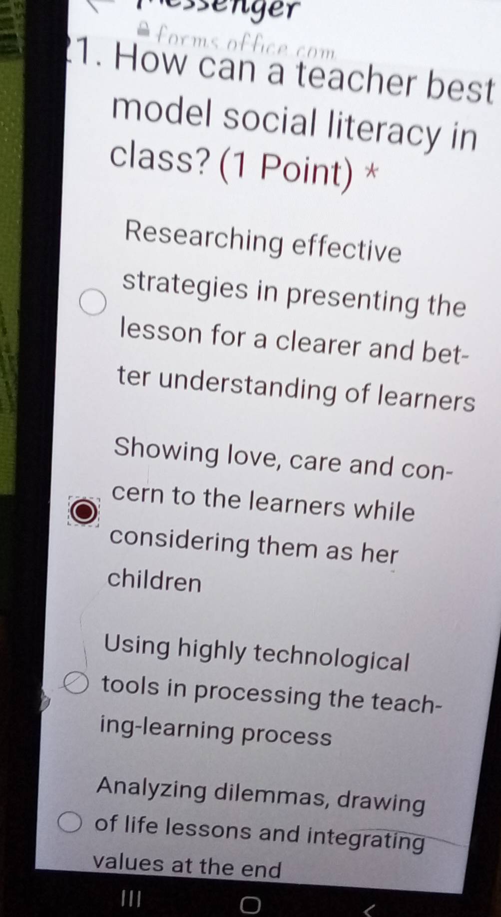 senger 
é com
1. How can a teacher best
model social literacy in
class? (1 Point) *
Researching effective
strategies in presenting the
lesson for a clearer and bet-
ter understanding of learners
Showing love, care and con-
cern to the learners while
considering them as her
children
Using highly technological
tools in processing the teach-
ing-learning process
Analyzing dilemmas, drawing
of life lessons and integrating
values at the end
III