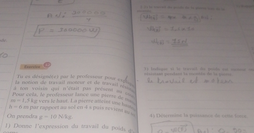 2 21 le travnl da posda de la péeró las du l 
de. 
_ 
Esercice 6 
Indique i e travai l du oi d es mo teur s 
Tu es désigné(e) par le professeur pour expliqe résistant pendant la montée de la pierre 
la notion de travail moteur et de travail résis _ 
à ton voisin qui n'était pas présent au cs_ 
Pour cela, le professeur lance un e pierre e
m=1,5kg vers le haut. La pierre atteint une haute_
h=6m par rapport au sol en 4s puis revient au _ 
On prendra g=10N/kg. 4) Détermine la puissance de cette force. 
1) Donne l'expression du travail du poids