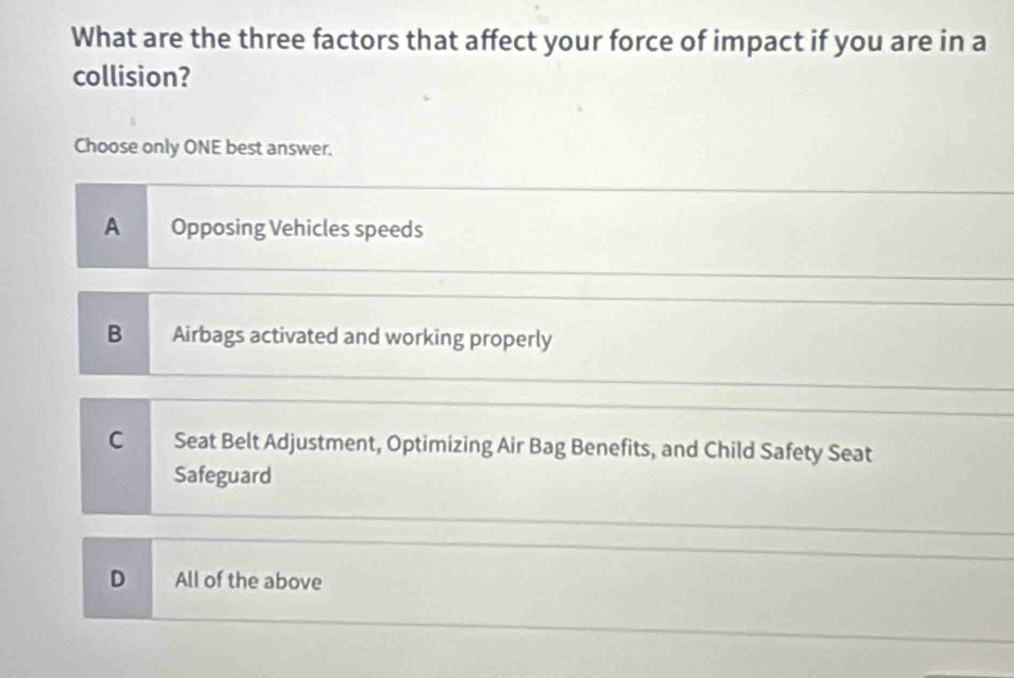 What are the three factors that affect your force of impact if you are in a
collision?
Choose only ONE best answer.
A Opposing Vehicles speeds
B Airbags activated and working properly
C Seat Belt Adjustment, Optimizing Air Bag Benefits, and Child Safety Seat
Safeguard
D All of the above