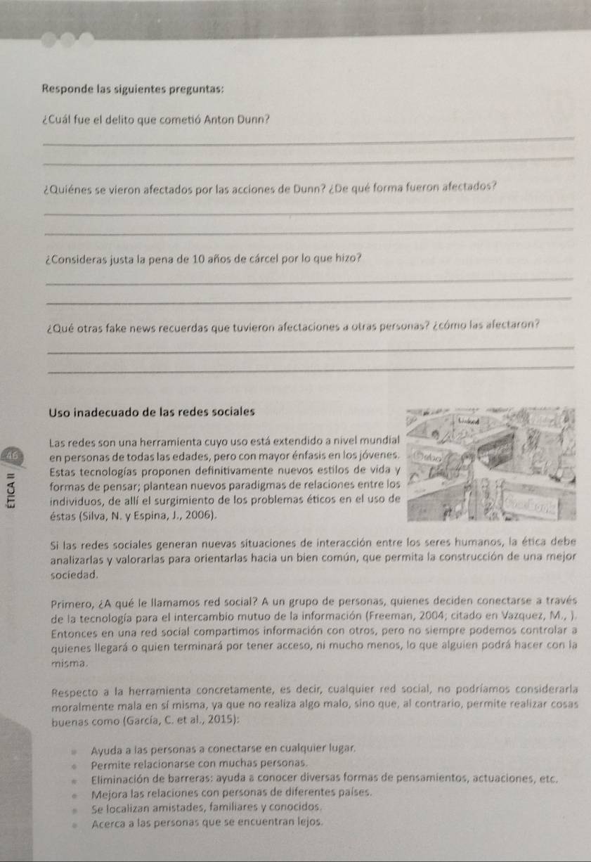 Responde las siguientes preguntas:
¿Cuál fue el delito que cometió Anton Dunn?
_
_
¿Quiénes se vieron afectados por las acciones de Dunn? ¿De qué forma fueron afectados?
_
_
¿Consideras justa la pena de 10 años de cárcel por lo que hizo?
_
_
¿Qué otras fake news recuerdas que tuvieron afectaciones a otras personas? ¿cómo las afectaron?
_
_
Uso inadecuado de las redes sociales
Las redes son una herramienta cuyo uso está extendido a nivel mundia
46 en personas de todas las edades, pero con mayor énfasis en los jóvene
Estas tecnologías proponen definitivamente nuevos estilos de vida 
formas de pensar; plantean nuevos paradigmas de relaciones entre lo
individuos, de allí el surgimiento de los problemas éticos en el uso d
éstas (Silva, N. y Espina, J., 2006).
Si las redes sociales generan nuevas situaciones de interacción entre los seres humanos, la ética debe
analizarlas y valorarlas para orientarlas hacia un bien común, que permita la construcción de una mejor
sociedad.
Primero, ¿A qué le llamamos red social? A un grupo de personas, quienes deciden conectarse a través
de la tecnología para el intercambio mutuo de la información (Freeman, 2004; citado en Vazquez, M., ).
Entonces en una red social compartimos información con otros, pero no siempre podemos controlar a
quienes llegará o quien terminará por tener acceso, ni mucho menos, lo que alguien podrá hacer con la
misma.
Respecto a la herramienta concretamente, es decir, cualquier red social, no podríamos considerarla
moralmente mala en sí misma, ya que no realiza algo malo, sino que, al contrario, permite realizar cosas
buenas como (García, C. et al., 2015):
Ayuda a las personas a conectarse en cualquier lugar.
Permite relacionarse con muchas personas.
Eliminación de barreras: ayuda a conocer diversas formas de pensamientos, actuaciones, etc.
Mejora las relaciones con personas de diferentes países.
Se localizan amistades, familiares y conocidos.
Acerca a las personas que se encuentran lejos.