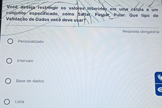 Você deseja restringir os valores inseridos em uma célula a um
conjunto especificado, como Saltar, Passar, Pular. Que tipo de
Validação de Dados você deve usar?
Resposta obrigatória
Personalizado
Intervalo
Base de dados
Lista