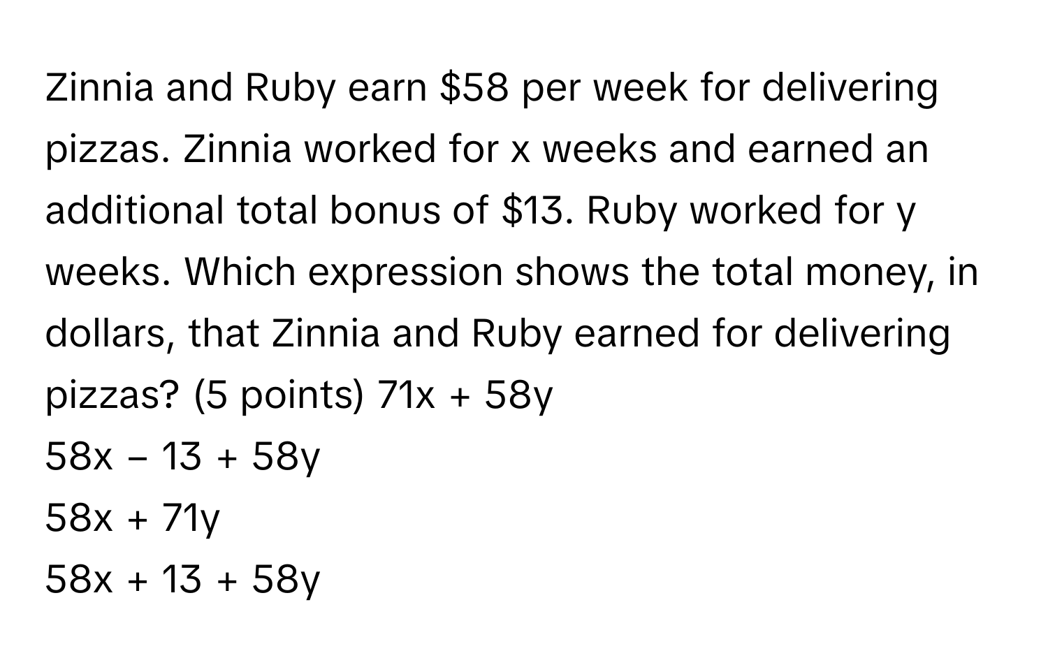 Zinnia and Ruby earn $58 per week for delivering pizzas. Zinnia worked for x weeks and earned an additional total bonus of $13. Ruby worked for y weeks. Which expression shows the total money, in dollars, that Zinnia and Ruby earned for delivering pizzas? (5 points)  71x + 58y
58x − 13 + 58y
58x + 71y
58x + 13 + 58y