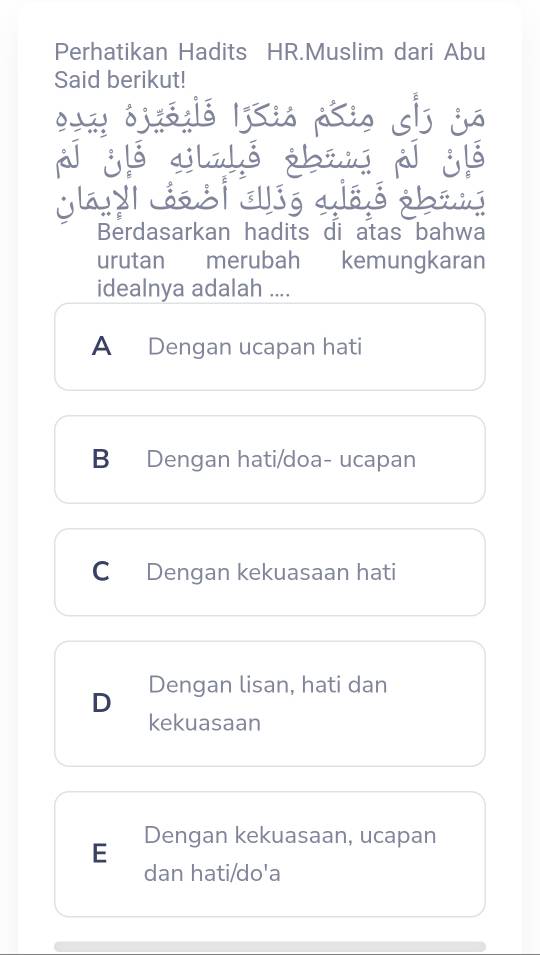 Perhatikan Hadits HR.Muslim dari Abu
Said berikut!
Berdasarkan hadits di atas bahwa
urutan merubah kemungkaran
idealnya adalah ....
A Dengan ucapan hati
B Dengan hati/doa- ucapan
C Dengan kekuasaan hati
D Dengan lisan, hati dan
kekuasaan
E Dengan kekuasaan, ucapan
dan hati/do'a