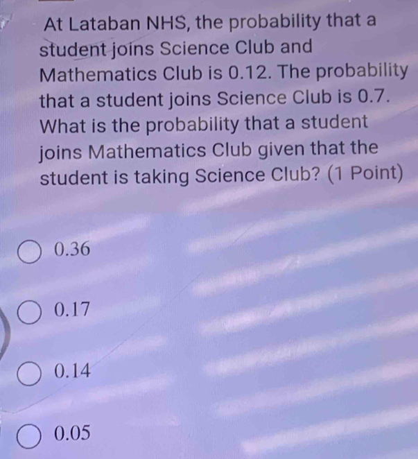 At Lataban NHS, the probability that a
student joins Science Club and
Mathematics Club is 0.12. The probability
that a student joins Science Club is 0.7.
What is the probability that a student
joins Mathematics Club given that the
student is taking Science Club? (1 Point)
0.36
0.17
0.14
0.05