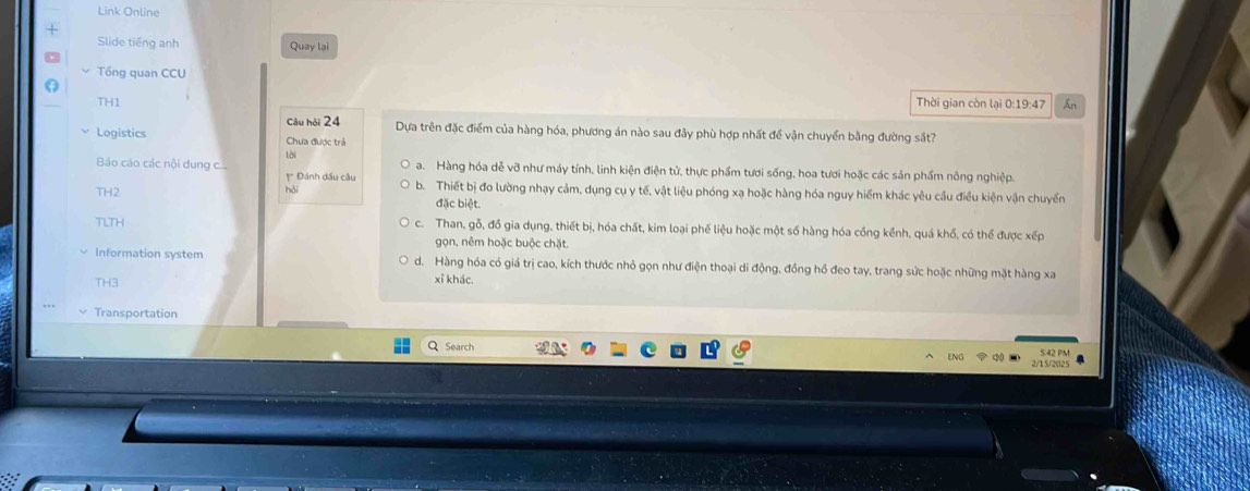 Link Online
Slide tiếng anh Quay lại
Tổng quan CCU
TH1 Thời gian còn lại 0:19:47 An
Logistics Câu hỏi 24
Dựa trên đặc điểm của hàng hóa, phương án nào sau đây phù hợp nhất để vận chuyển bằng đường sắt?
Chưa được trả
Báo cáo các nội dung lài
a. Hàng hóa dễ vỡ như máy tính, linh kiện điện tử, thực phẩm tươi sống, hoa tươi hoặc các sản phẩm nông nghiệp.
* Đánh dấu câu
TH2 hỏi b. Thiết bị đo lường nhạy cảm, dụng cụ y tế, vật liệu phóng xạ hoặc hàng hóa nguy hiểm khác yêu cầu điều kiện vận chuyển
đặc biệt.
TLTH c. Than, gỗ, đồ gia dụng, thiết bị, hóa chất, kim loại phế liệu hoặc một số hàng hóa cồng kềnh, quá khổ, có thể được xếp
gọn. nêm hoặc buộc chặt.
Information system d. Hàng hóa có giá trị cao, kích thước nhỏ gọn như điện thoại di động, đồng hồ đeo tay, trang sức hoặc những mặt hàng xa
TH3
xỉ khác.
Transportation
QSearch
5:42 PM
2/15/2025