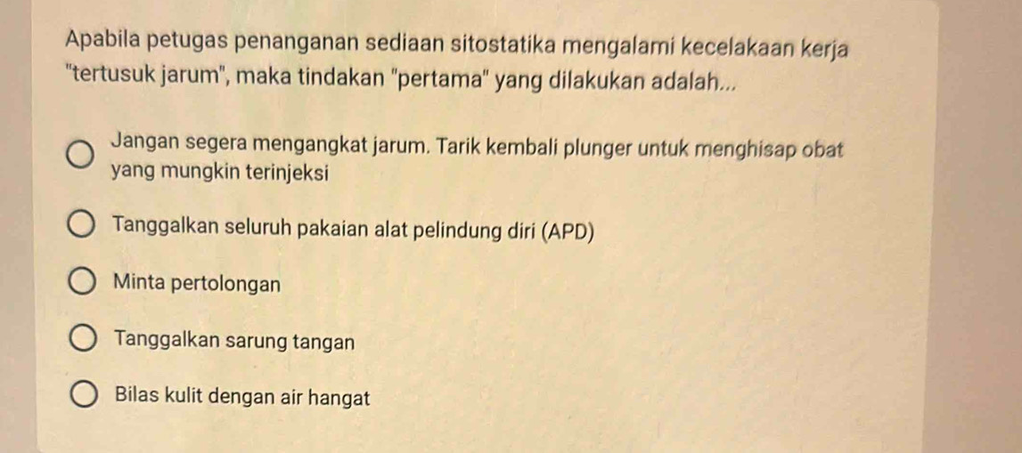 Apabila petugas penanganan sediaan sitostatika mengalami kecelakaan kerja
''tertusuk jarum'', maka tindakan ''pertama'' yang dilakukan adalah...
Jangan segera mengangkat jarum. Tarik kembali plunger untuk menghisap obat
yang mungkin terinjeksi
Tanggalkan seluruh pakaian alat pelindung diri (APD)
Minta pertolongan
Tanggalkan sarung tangan
Bilas kulit dengan air hangat