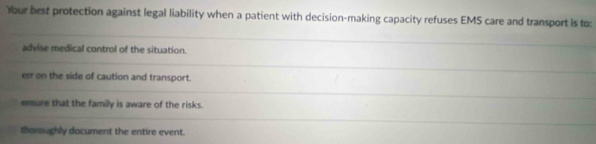 Your best protection against legal liability when a patient with decision-making capacity refuses EMS care and transport is to:
advise medical control of the situation.
err on the side of caution and transport.
ensure that the family is aware of the risks.
thomughly document the entire event.