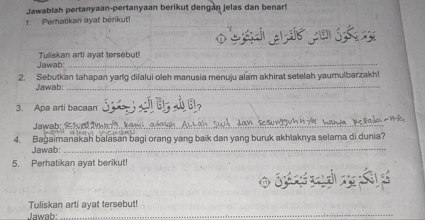 Jawablah pertanyaan-pertanyaan berikut dengan jelas dan benar! 
1. Perhatikan ayat berikut! 
o 
Tuliskan arti ayat tersebut! 
Jawab: 
_ 
2. Sebutkan tahapan yang dilalui oleh manusia menuju alam akhirat setelah yaumulbarzakh! 
Jawab: 
_ 
3. Apa arti bacaan S E s El 
Jawab: _ 
4. Bagaimanakah balasan bagi orang yang baik dan yang buruk akhlaknya selama di dunia? 
Jawab: 
_ 
5. Perhatikan ayat berikut! 
jé p 
Tuliskan arti ayat tersebut! 
Jawab: 
_