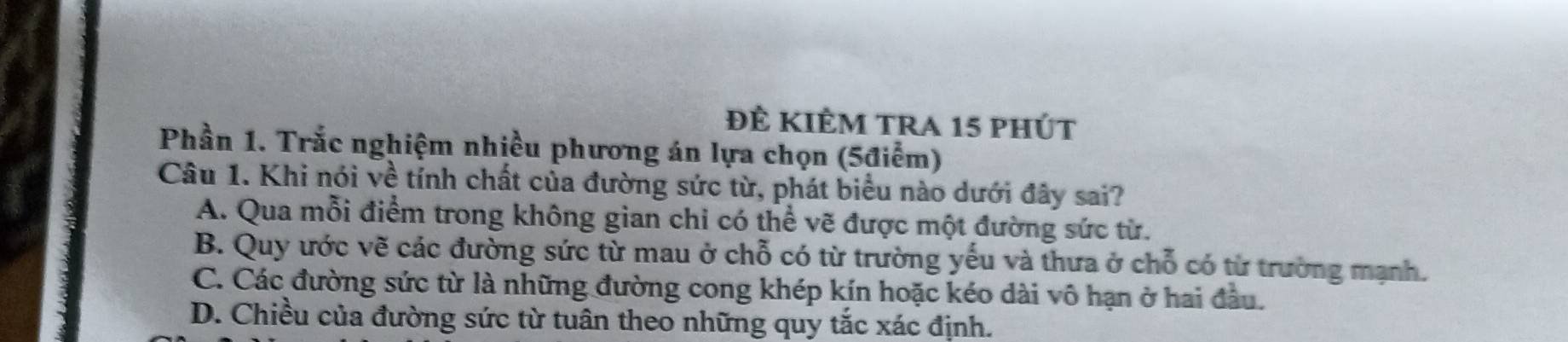 ĐÊ KIÊM tRA 15 phÚt
Phần 1. Trắc nghiệm nhiều phương án lựa chọn (5điểm)
Câu 1. Khi nói về tính chất của đường sức từ, phát biểu nào dưới đây sai?
A. Qua mỗi điểm trong không gian chi có thể vẽ được một đường sức từ.
B. Quy ước vẽ các đường sức từ mau ở chỗ có từ trường yếu và thưa ở chỗ có từ trường mạnh.
C. Các đường sức từ là những đường cong khép kín hoặc kéo dài vô hạn ở hai đầu.
D. Chiều của đường sức từ tuân theo những quy tắc xác định.