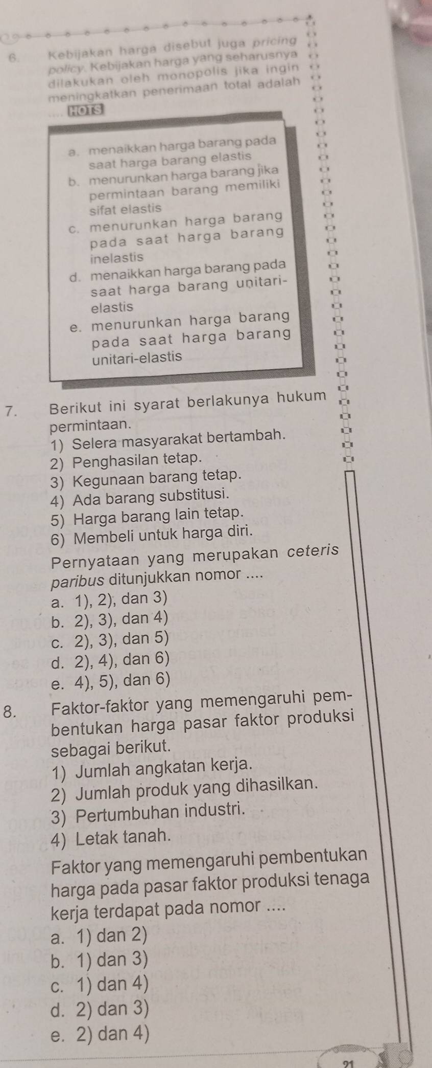 Kebijakan harga disebut juga pricing
policy. Kebijakan harga yang seharusnya
dilakukan oleh monopolis jika ingin
meningkatkan penerimaan total adalah 
HOrS
a. menaikkan harga barang pada
saat harga barang elastis
b. menurunkan harga barang jika
permintaan barang memiliki
sifat elastis
c. menurunkan harga barang
pada saat harga barang
inelastis
d. menaikkan harga barang pada
saat harga barang unitari-
elastis
e. menurunkan harga barang
pada saat harga barang 
unitari-elastis
I
D
7. Berikut ini syarat berlakunya hukum
permintaan.
1) Selera masyarakat bertambah.

2) Penghasilan tetap.

3) Kegunaan barang tetap.
4) Ada barang substitusi.
5) Harga barang lain tetap.
6) Membeli untuk harga diri.
Pernyataan yang merupakan ceteris
paribus ditunjukkan nomor ....
a. 1), 2), dan 3)
b. 2), 3), dan 4)
c. 2), 3), dan 5)
d. 2), 4), dan 6)
e. 4), 5), dan 6)
8. Faktor-faktor yang memengaruhi pem-
bentukan harga pasar faktor produksi
sebagai berikut.
1) Jumlah angkatan kerja.
2) Jumlah produk yang dihasilkan.
3) Pertumbuhan industri.
4) Letak tanah.
Faktor yang memengaruhi pembentukan
harga pada pasar faktor produksi tenaga
kerja terdapat pada nomor ....
a. 1) dan 2)
b. 1) dan 3)
c. 1) dan 4)
d. 2) dan 3)
e. 2) dan 4)