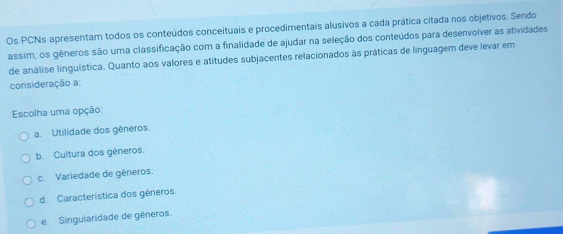 Os PCNs apresentam todos os conteúdos conceituais e procedimentais alusivos a cada prática citada nos objetívos. Sendo
assim, os gêneros são uma classificação com a finalidade de ajudar na seleção dos conteúdos para desenvolver as atividades
de análise linguística. Quanto aos valores e atitudes subjacentes relacionados às práticas de línguagem deve levar em
consideração a:
Escolha uma opção:
a. Utilidade dos gêneros.
b. Cultura dos gêneros.
c. Variedade de gêneros.
d. Característica dos gêneros.
e. Singularidade de gêneros.