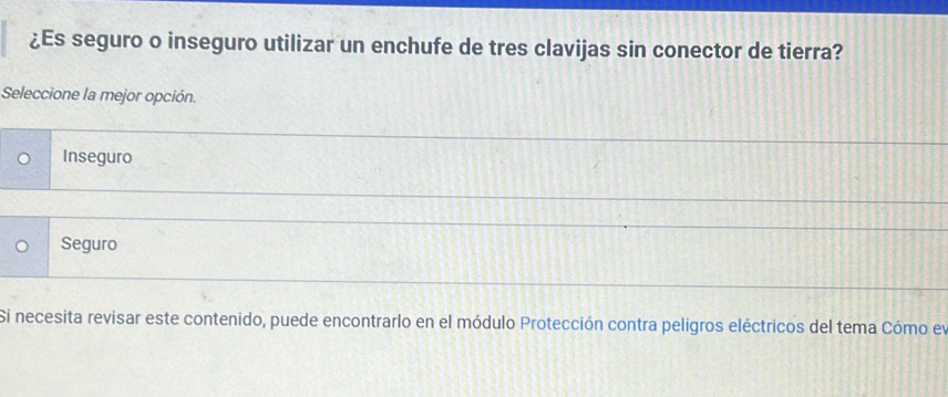 ¿Es seguro o inseguro utilizar un enchufe de tres clavijas sin conector de tierra?
Seleccione la mejor opción.
Inseguro
Seguro
Si necesita revisar este contenido, puede encontrarlo en el módulo Protección contra peligros eléctricos del tema Cómo ey