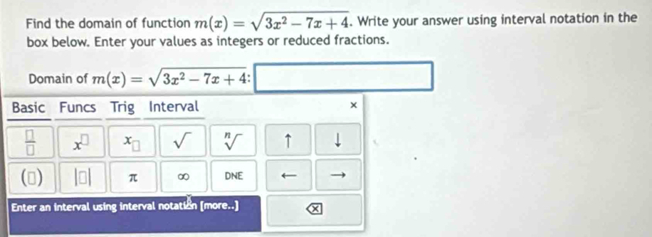 Find the domain of function m(x)=sqrt(3x^2-7x+4). Write your answer using interval notation in the 
box below. Enter your values as integers or reduced fractions. 
Domain of m(x)=sqrt(3x^2-7x+4)
x_n
Basic Funcs Trig Interval × 
 □ /□   x^(□) c_□  sqrt() sqrt[n]() ↑ downarrow 
() |□ π ∞ DNE ← 
Enter an interval using interval notation [more..]