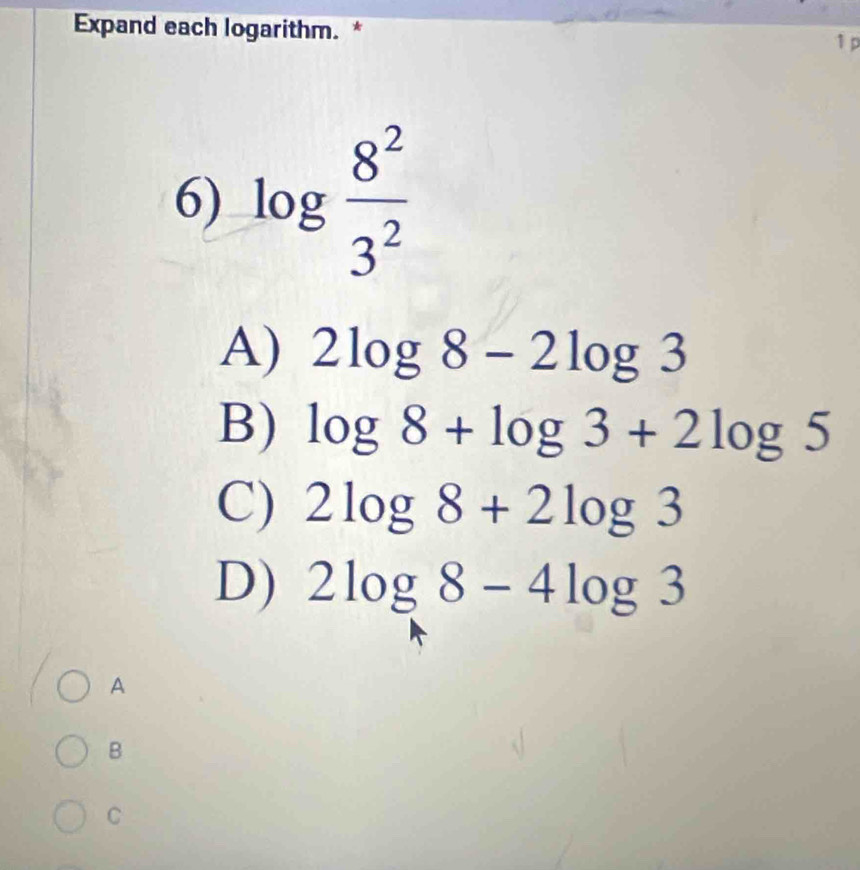 Expand each logarithm. *
1 p
6) log  8^2/3^2 
A) 2log 8-2log 3
B) log 8+log 3+2log 5
C) 2log 8+2log 3
D) 2log 8-4log 3
A
B
C