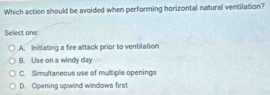 Which action should be avoided when performing horizontal natural ventilation?
Select one:
A. Initiating a fire attack prior to ventilation
B. Use on a windy day
C. Simultaneous use of multiple openings
D. Opening upwind windows first