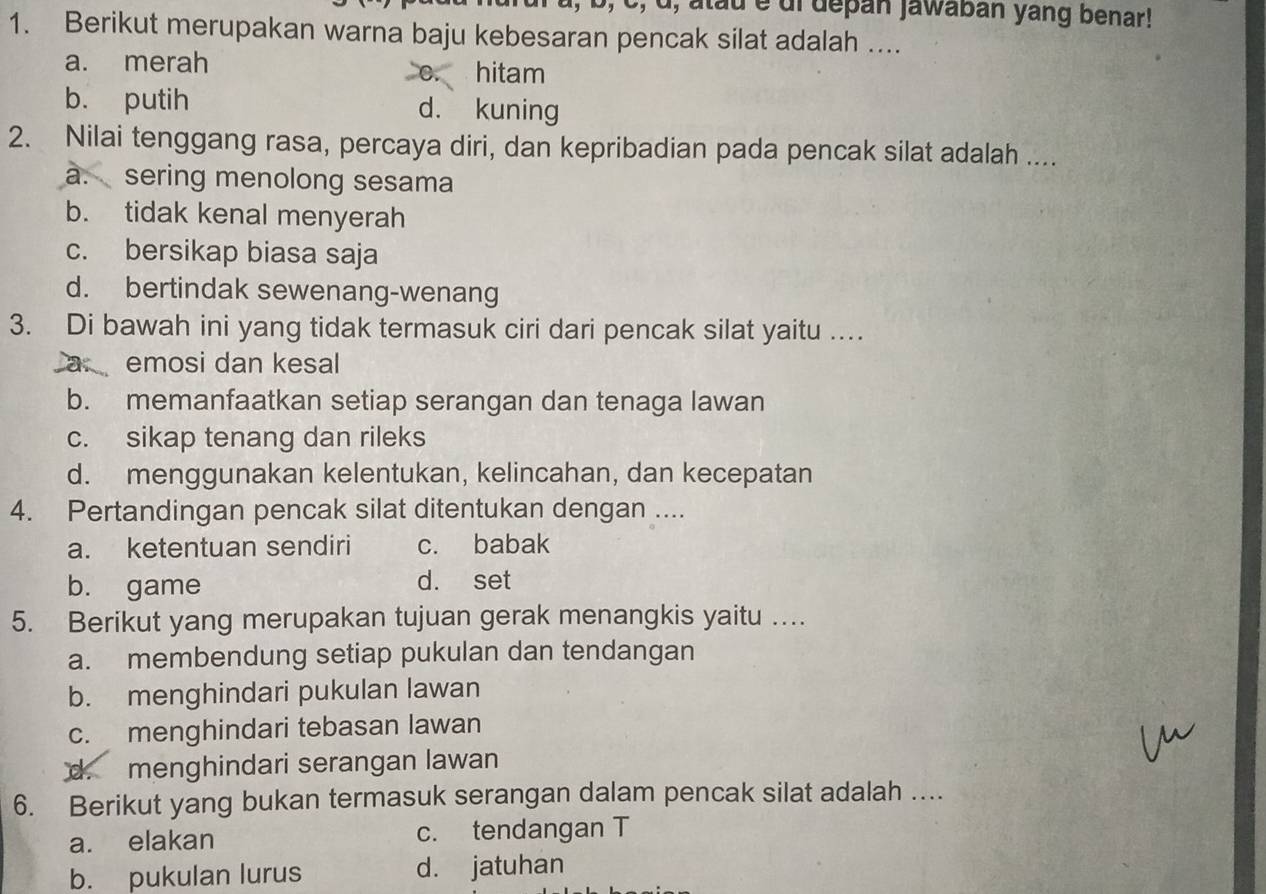 1, b, c, d, atau é di depan Jawaban yang benar!
1. Berikut merupakan warna baju kebesaran pencak silat adalah ....
a. merah
0. hitam
b. putih d. kuning
2. Nilai tenggang rasa, percaya diri, dan kepribadian pada pencak silat adalah ....
a. sering menolong sesama
b. tidak kenal menyerah
c. bersikap biasa saja
d. bertindak sewenang-wenang
3. Di bawah ini yang tidak termasuk ciri dari pencak silat yaitu …
a emosi dan kesal
b. memanfaatkan setiap serangan dan tenaga lawan
c. sikap tenang dan rileks
d. menggunakan kelentukan, kelincahan, dan kecepatan
4. Pertandingan pencak silat ditentukan dengan ....
a. ketentuan sendiri c. babak
b. game
d. set
5. Berikut yang merupakan tujuan gerak menangkis yaitu …
a. membendung setiap pukulan dan tendangan
b. menghindari pukulan lawan
c. menghindari tebasan lawan
d. menghindari serangan lawan
6. Berikut yang bukan termasuk serangan dalam pencak silat adalah ....
a. elakan c. tendangan T
b. pukulan lurus d. jatuhan