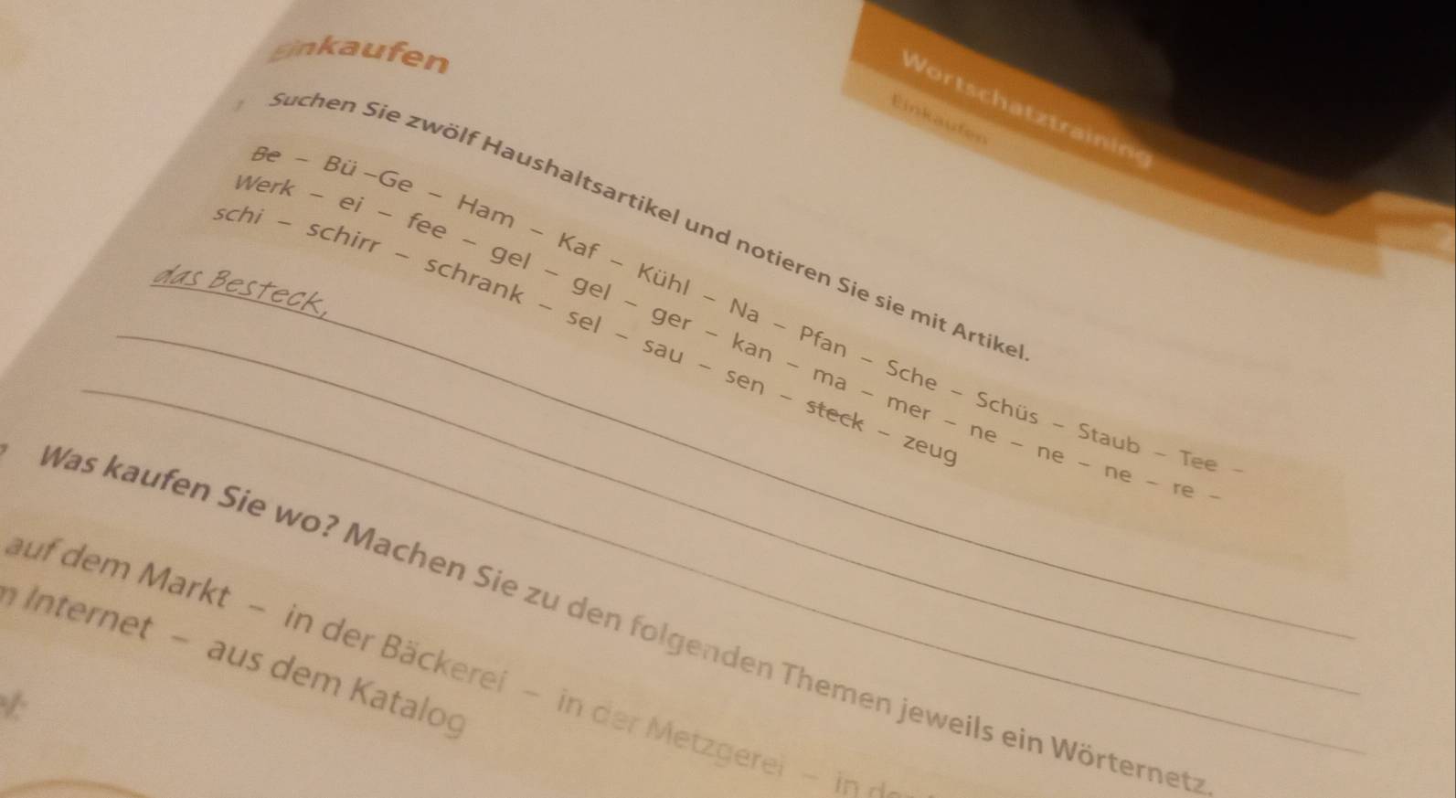 Sinkaufen 
Wortschatztraining 
Einkaufen 
beta e-Bii-Ge-Ham-Kaf-KihI-Na-Pfan-Sche-Schis- 
Werl 
Suchen Sie zwölf Haushaltsartikel und notieren Sie sie mit Artike 
_ 
-ei-fee-gel-gel-ger-kan-ma-mer-ne s - Staub - Tee - 
_ schi-schirr-schrank-sel-sau-sen-steck-zeug _ ne - ne - ne - re - 
Was kaufen Sie wo? Machen Sie zu den folgenden Themen jeweils ein Wörternet 
Internet - aus dem Katalog 
auf dem Markt - in der Bäckerei - in der Metzgerei - in