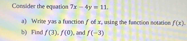 Consider the equation 7x-4y=11. 
a) Write yas a function f of x, using the function notation f(x). 
b) Find f(3), f(0) , and f(-3)