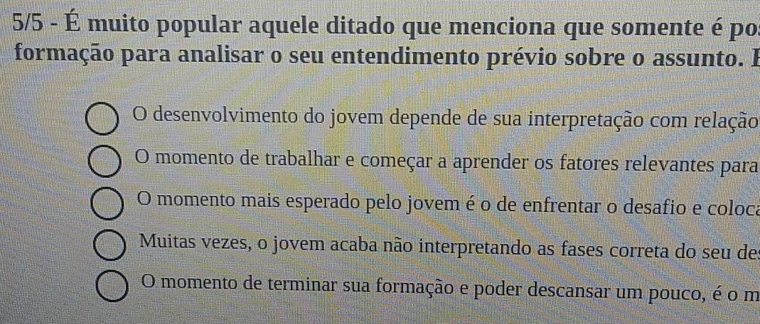 5/5 - É muito popular aquele ditado que menciona que somente é po
formação para analisar o seu entendimento prévio sobre o assunto. I
O desenvolvimento do jovem depende de sua interpretação com relação
O momento de trabalhar e começar a aprender os fatores relevantes para
O momento mais esperado pelo jovem é o de enfrentar o desafio e coloca
Muitas vezes, o jovem acaba não interpretando as fases correta do seu de
O momento de terminar sua formação e poder descansar um pouco, é o m