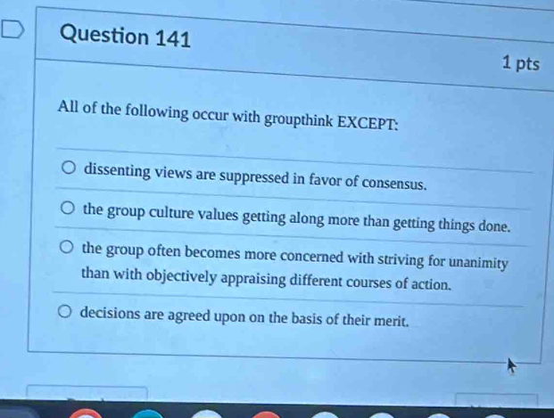 All of the following occur with groupthink EXCEPT:
dissenting views are suppressed in favor of consensus.
the group culture values getting along more than getting things done.
the group often becomes more concerned with striving for unanimity
than with objectively appraising different courses of action.
decisions are agreed upon on the basis of their merit.