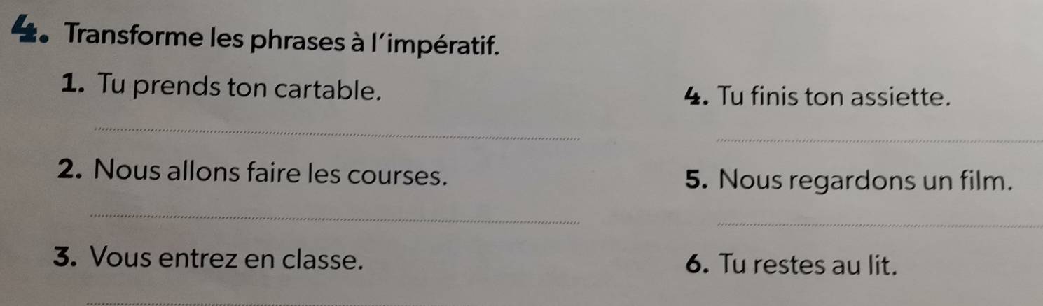 Transforme les phrases à l'impératif. 
1. Tu prends ton cartable. 4. Tu finis ton assiette. 
_ 
_ 
2. Nous allons faire les courses. 5. Nous regardons un film. 
_ 
_ 
3. Vous entrez en classe. 6. Tu restes au lit. 
_