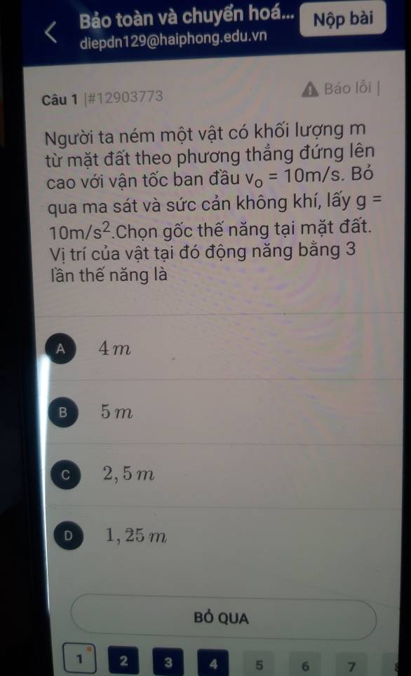 Bảo toàn và chuyển hoá... Nộp bài
diepdn129@haiphong.edu.vn
Câu 1 |#12903773 Báo lỗi
Người ta ném một vật có khối lượng m
từ mặt đất theo phương thẳng đứng lên
cao với vận tốc ban đầu v_o=10m/s. Bỏ
qua ma sát và sức cản không khí, lấy g=
10m/s^2.Chọn gốc thế năng tại mặt đất.
Vị trí của vật tại đó động năng bằng 3
lần thế năng là
A 4m
B 5m
c 2,5 m
D a 1, 25 m
Bỏ QUA
1 2 3 4 5 6 7