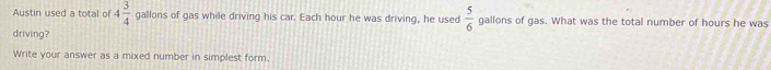 Austin used a total of 4 3/4  gallons of gas while driving his car. Each hour he was driving, he used  5/6  gallons of gas. What was the total number of hours he was 
driving? 
Write your answer as a mixed number in simplest form.