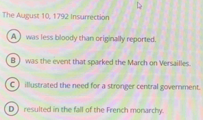 The August 10, 1792 Insurrection
A was less bloody than originally reported.
B  was the event that sparked the March on Versailles.
C ) illustrated the need for a stronger central government.
D  resulted in the fall of the French monarchy.