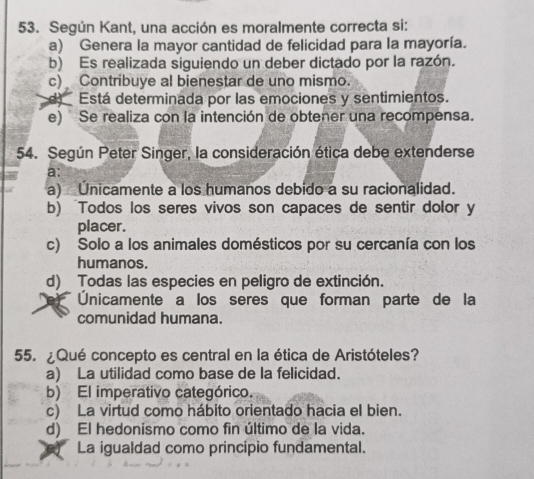 Según Kant, una acción es moralmente correcta si:
a) Genera la mayor cantidad de felicidad para la mayoría.
b) Es realizada siguiendo un deber dictado por la razón.
c) Contribuye al bienestar de uno mismo.
d) Está determinada por las emociones y sentimientos.
e) Se realiza con la intención de obtener una recompensa.
54. Según Peter Singer, la consideración ética debe extenderse
a:
a) Unicamente a los humanos debido a su racionalidad.
b) Todos los seres vivos son capaces de sentir dolor y
placer.
c) Solo a los animales domésticos por su cercanía con los
humanos.
d) Todas las especies en peligro de extinción.
Unicamente a los seres que forman parte de la
comunidad humana.
55. ¿Qué concepto es central en la ética de Aristóteles?
a) La utilidad como base de la felicidad.
b) El imperativo categórico.
c) La virtud como hábito orientado hacia el bien.
d) El hedonísmo como fin último de la vida.
La igualdad como principio fundamental.