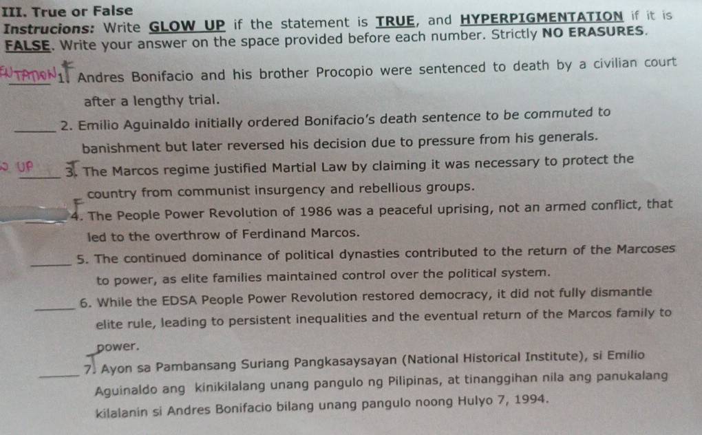 True or False 
Instrucions: Write GLOW UP if the statement is TRUE, and HYPERPIGMENTATION if it is 
FALSE. Write your answer on the space provided before each number. Strictly NO ERASURES. 
_1. Andres Bonifacio and his brother Procopio were sentenced to death by a civilian court 
after a lengthy trial. 
_2. Emilio Aguinaldo initially ordered Bonifacio’s death sentence to be commuted to 
banishment but later reversed his decision due to pressure from his generals. 
_ 
。 3. The Marcos regime justified Martial Law by claiming it was necessary to protect the 
country from communist insurgency and rebellious groups. 
_ 
4. The People Power Revolution of 1986 was a peaceful uprising, not an armed conflict, that 
led to the overthrow of Ferdinand Marcos. 
_ 
5. The continued dominance of political dynasties contributed to the return of the Marcoses 
to power, as elite families maintained control over the political system. 
_ 
6. While the EDSA People Power Revolution restored democracy, it did not fully dismantle 
elite rule, leading to persistent inequalities and the eventual return of the Marcos family to 
power. 
_7. Ayon sa Pambansang Suriang Pangkasaysayan (National Historical Institute), si Emilio 
Aguinaldo ang kinikilalang unang pangulo ng Pilipinas, at tinanggihan nila ang panukalang 
kilalanin si Andres Bonifacio bilang unang pangulo noong Hulyo 7, 1994.