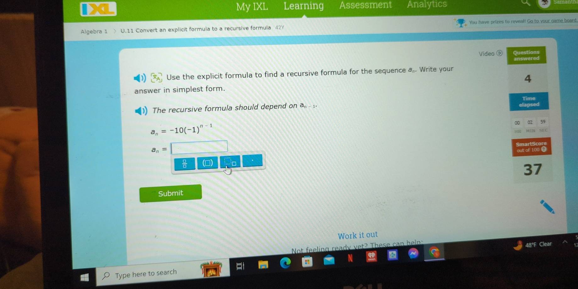 My IXL Learning Assessment Analytics 
Algebra 1 > U.11 Convert an explicit formula to a recursive formula 42Y You have prizes to reveal! Go to your game board, 
Videc Questions 
answered 
Use the explicit formula to find a recursive formula for the sequence a,. Write your 
4 
answer in simplest form. 
Time 
The recursive formula should depend on a 1
elapsed 
00 02 59
a_n=-10(-1)^n-1
SEC 
martSco
a_n=
out of 100 0 
 □ /□   
37 
Submit 
Work it out 
Not feeling ready vet? These 
48°F Clear 
Type here to search