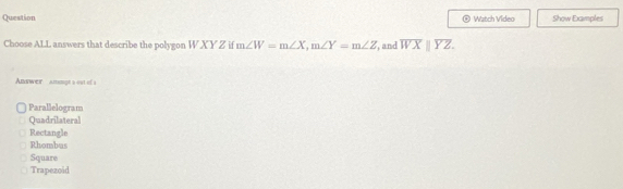 Question Watch Video Show Examples
Choose ALL answers that describe the polygon W X Y Z if m∠ W=m∠ X, m∠ Y=m∠ Z , and overline WXparallel overline YZ. 
Answer ammgt a out of a
Parallelogram
Quadrilateral
Rectangle
Rhombus
Square
Trapezoid